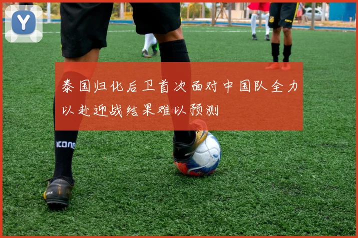 泰国归化后卫首次面对中国队全力以赴迎战结果难以预测