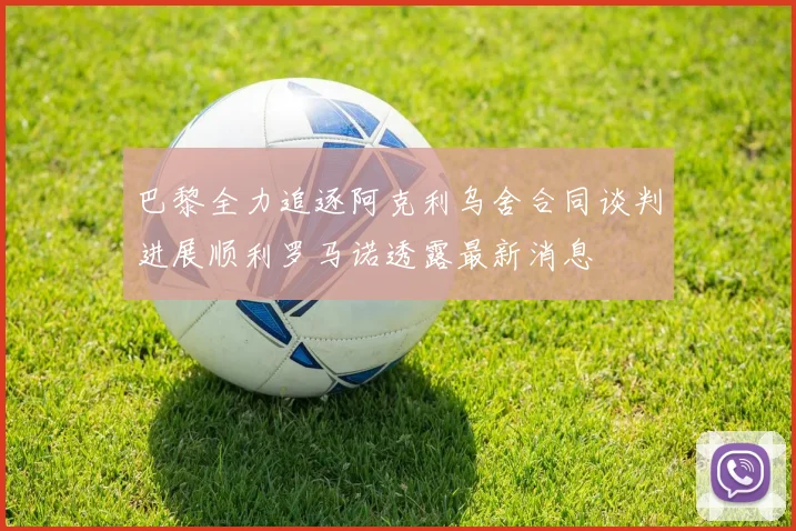 巴黎全力追逐阿克利乌舍合同谈判进展顺利罗马诺透露最新消息