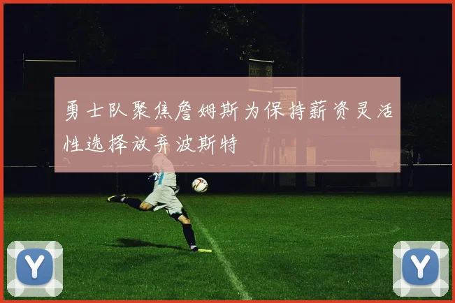 勇士队聚焦詹姆斯为保持薪资灵活性选择放弃波斯特