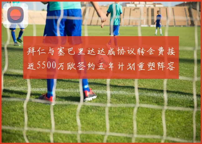 拜仁与塞巴里达达成协议转会费接近5500万欧签约五年计划重塑阵容
