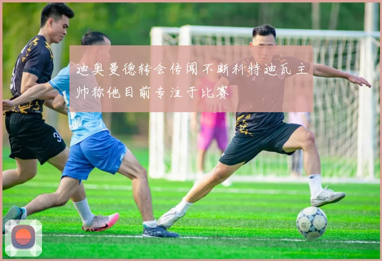 迪奥曼德转会传闻不断科特迪瓦主帅称他目前专注于比赛