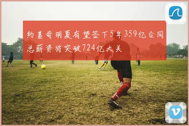 约基奇明夏有望签下5年359亿合同总薪资将突破724亿大关