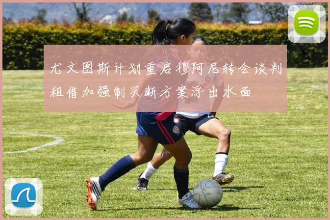尤文图斯计划重启穆阿尼转会谈判租借加强制买断方案浮出水面