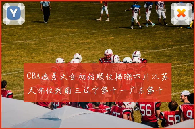 CBA选秀大会初始顺位揭晓四川江苏天津位列前三辽宁第十一广东第十六