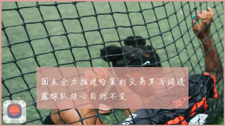 国米全力推进哈莱利交易罗马诺透露球队核心目标不变